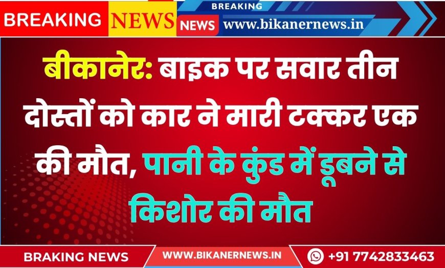 बीकानेर: बाइक पर सवार तीन दोस्तों को कार ने मारी टक्कर एक की मौत, पानी के कुंड में डूबने से किशोर की मौत