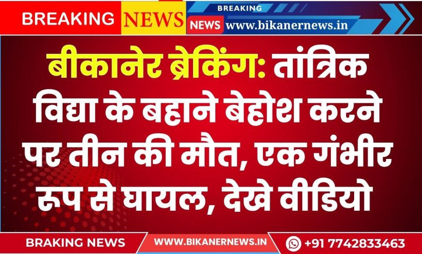 बीकानेर ब्रेकिंग: तांत्रिक विद्या के बहाने बेहोश करने पर तीन की मौत, एक गंभीर रूप से घायल, देखे वीडियो