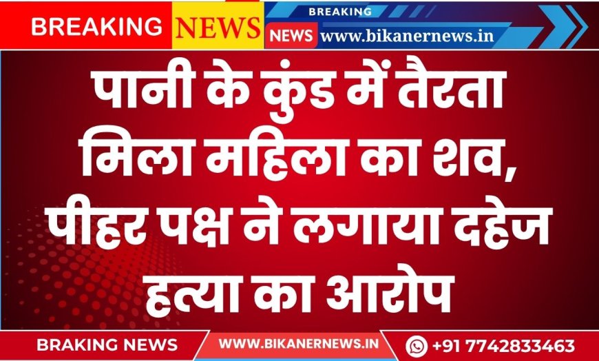 पानी के कुंड में तैरता मिला महिला का शव, पीहर पक्ष ने लगाया दहेज हत्या का आरोप
