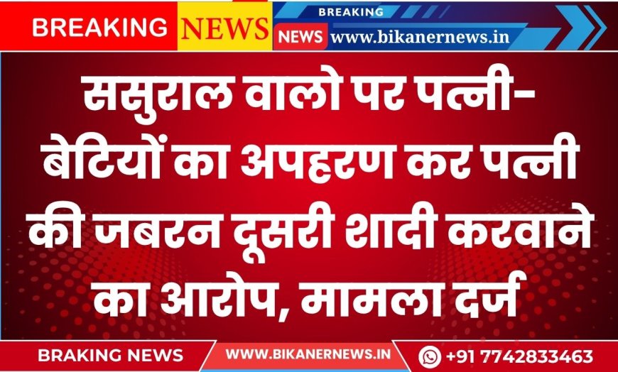 ससुराल वालो पर पत्नी-बेटियों का अपहरण कर पत्नी की जबरन दूसरी शादी करवाने का आरोप, मामला दर्ज
