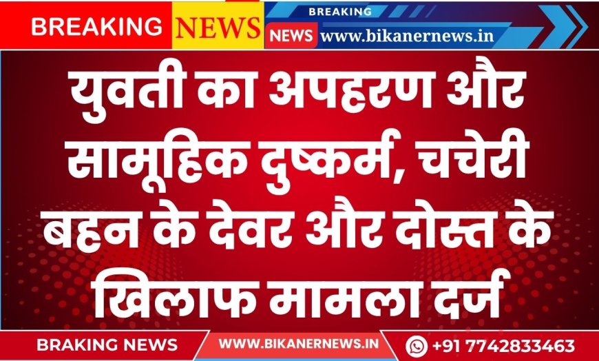 युवती का अपहरण और सामूहिक दुष्कर्म, चचेरी बहन के देवर और दोस्त के खिलाफ मामला दर्ज