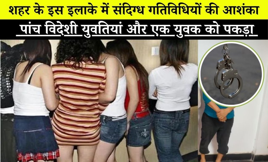 शहर के इस इलाके संदिग्ध गतिविधियों की आशंका, पुलिस ने पांच विदेशी युवतियां पकड़ी