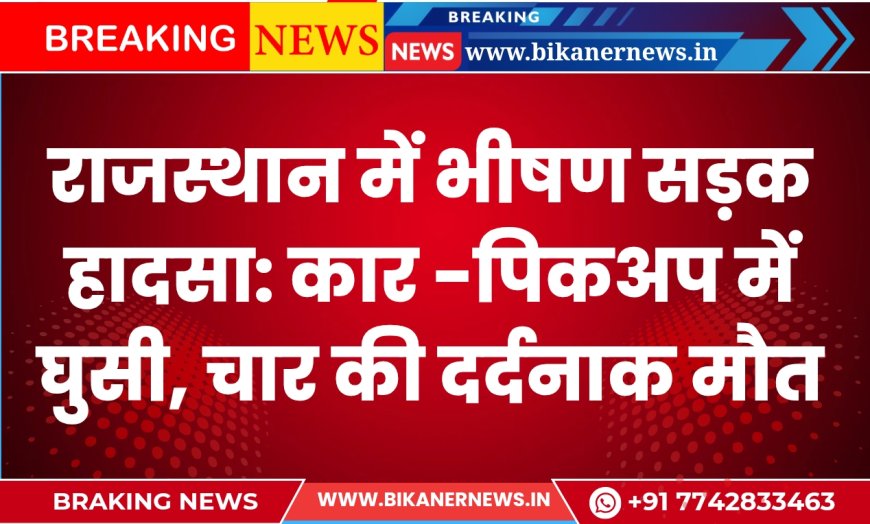 राजस्थान में भीषण सड़क हादसा: कार -पिकअप में घुसी, चार की दर्दनाक मौत
