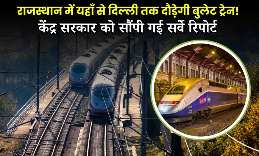 राजस्थान में यहाँ से दिल्ली तक दौड़ेगी बुलेट ट्रेन! केंद्र सरकार को सौंपी गई सर्वे रिपोर्ट