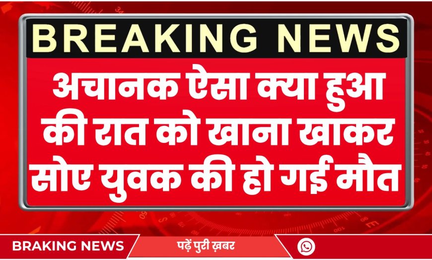 अचानक ऐसा क्या हुआ की रात को खाना खाकर सोए युवक की हो गई मौत 