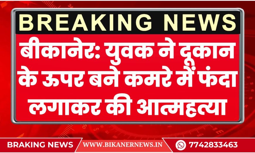 बीकानेर: युवक ने दूकान के ऊपर बने कमरे में फंदा लगाकर की आत्महत्या, पढ़े खबर