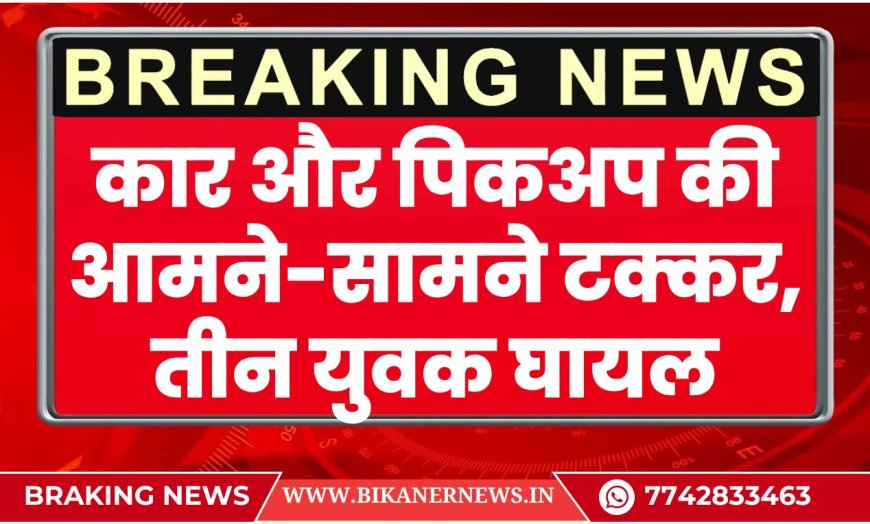 कार और पिकअप की आमने-सामने टक्कर, तीन युवक घायल-BIKANER NEWS