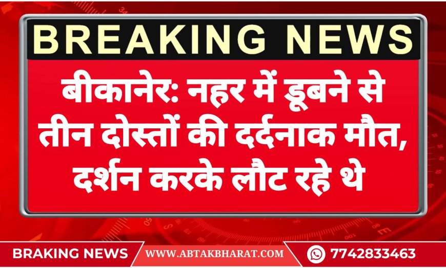 बीकानेर: नहर में डूबने से तीन दोस्तों की दर्दनाक मौत, दर्शन करके लौट रहे थे 