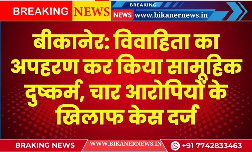 बीकानेर: विवाहिता का अपहरण कर किया सामूहिक दुष्कर्म, चार आरोपियों के खिलाफ केस दर्ज