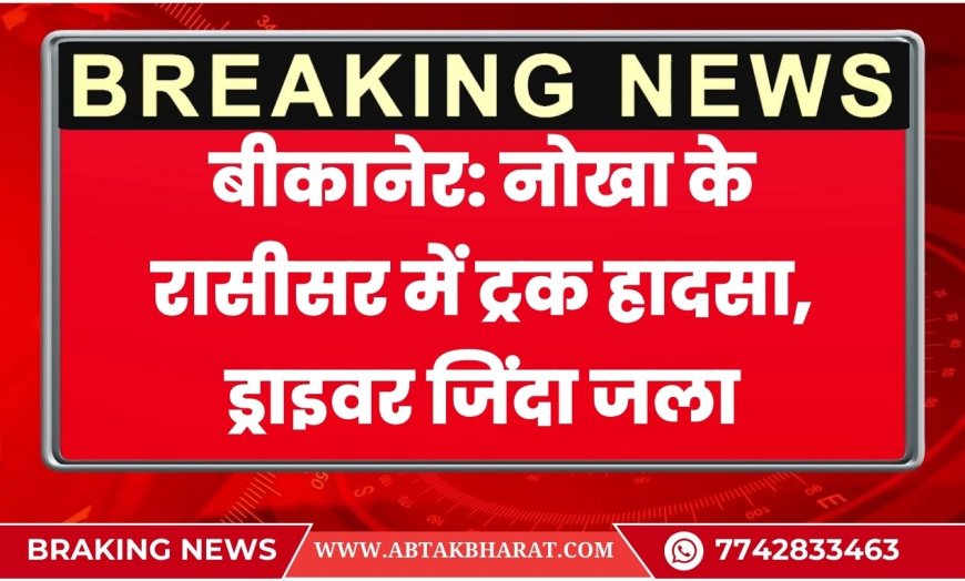बीकानेर: नोखा के रासीसर में ट्रक हादसा, ड्राइवर जिंदा जला