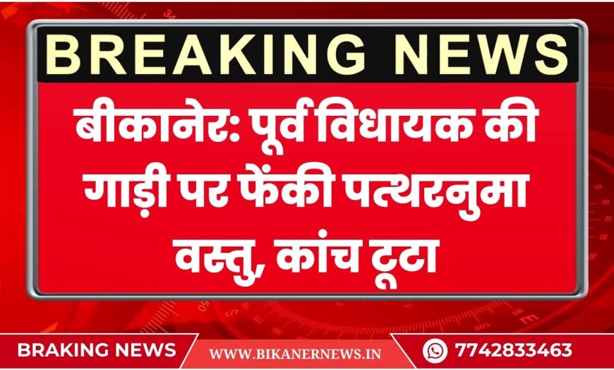 बीकानेर: पूर्व विधायक की गाड़ी पर फेंकी पत्थरनुमा वस्तु, कांच टूटा