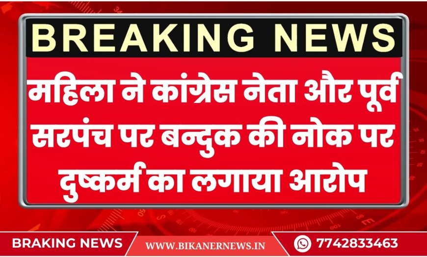 महिला ने कांग्रेस नेता और पूर्व सरपंच पर बन्दुक की नोक पर दुष्कर्म का लगाया आरोप,दी जान से मारने की धमकी