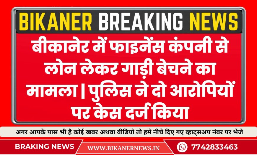 बीकानेर में फाइनेंस कंपनी से लोन लेकर गाड़ी बेचने का मामला | पुलिस ने दो आरोपियों पर केस दर्ज किया