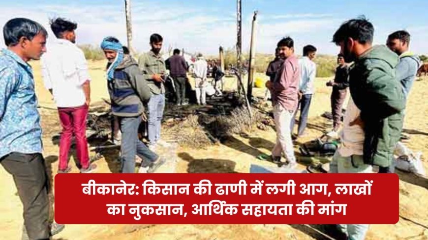 बीकानेर: किसान की ढाणी में लगी आग, लाखों का नुकसान, आर्थिक सहायता की मांग